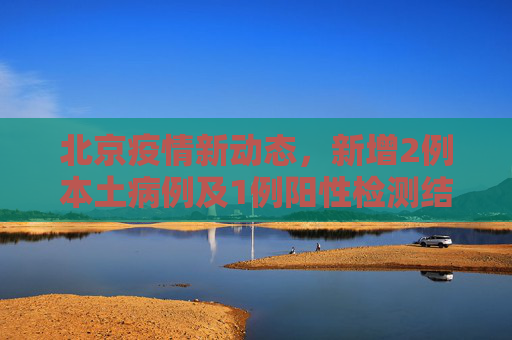 北京疫情新动态，新增2例本土病例及1例阳性检测结果,北京新增2例本土1例阳性