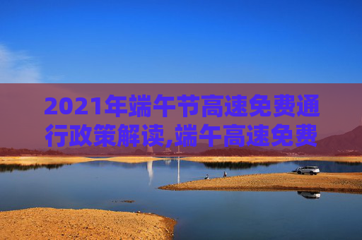 2021年端午节高速免费通行政策解读,端午高速免费时间2021最新通知
