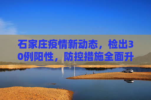 石家庄疫情新动态，检出30例阳性，防控措施全面升级,石家庄检出30例阳性