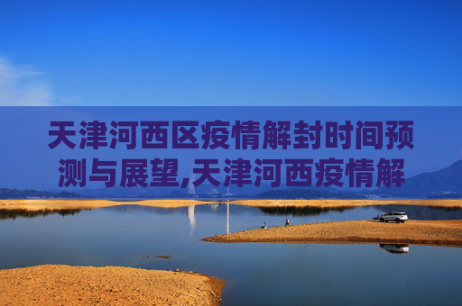 天津河西区疫情解封时间预测与展望,天津河西疫情解封时间预测