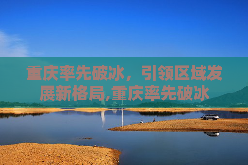 重庆率先破冰，引领区域发展新格局,重庆率先破冰