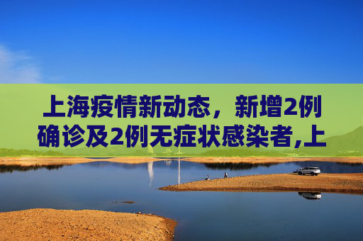 上海疫情新动态，新增2例确诊及2例无症状感染者,上海新增2例确诊2例无症状