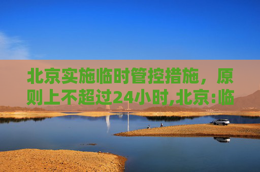 北京实施临时管控措施，原则上不超过24小时,北京:临时管控原则上不超24小时