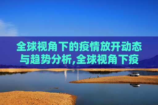 全球视角下的疫情放开动态与趋势分析,全球视角下疫情放开动态与趋势