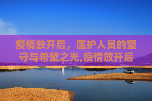 疫情放开后，医护人员的坚守与希望之光,疫情放开后医护人员的坚守与希望
