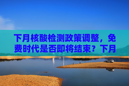 下月核酸检测政策调整，免费时代是否即将结束？下月核酸不再免费了吗