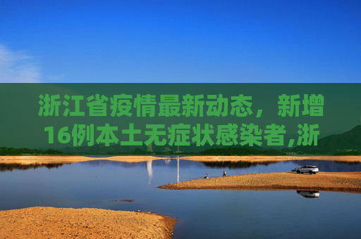 浙江省疫情最新动态，新增16例本土无症状感染者,浙江新增16例本土无症状