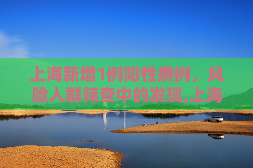 上海新增1例阳性病例，风险人群筛查中的发现,上海1例阳性在风险人群筛查中发现