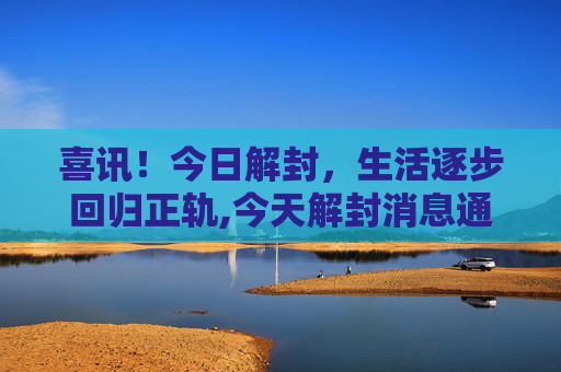 喜讯！今日解封，生活逐步回归正轨,今天解封消息通知