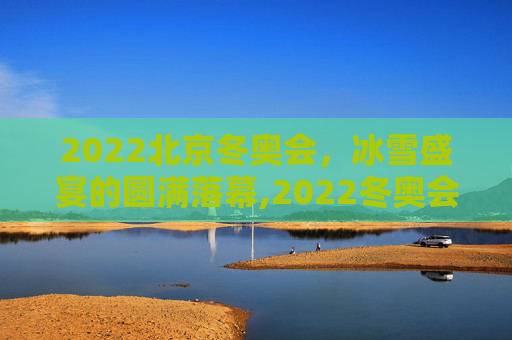 2022北京冬奥会，冰雪盛宴的圆满落幕,2022冬奥会结束时间