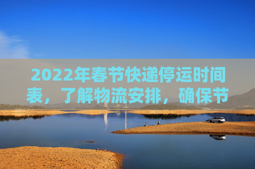 2022年春节快递停运时间表，了解物流安排，确保节日无忧,快递什么时候停运2022