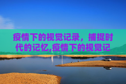 疫情下的视觉记录，捕捉时代的记忆,疫情下的视觉记录