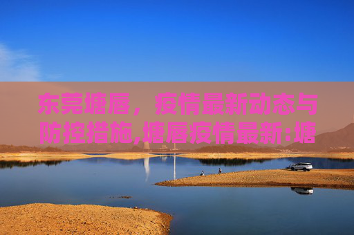 东莞塘唇，疫情最新动态与防控措施,塘唇疫情最新:塘唇是东莞的哪个镇的?