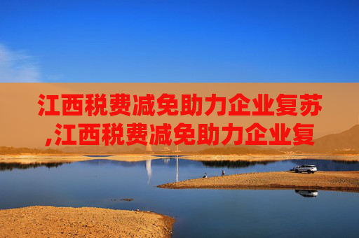 江西税费减免助力企业复苏,江西税费减免助力企业复苏