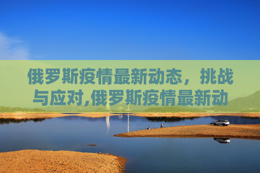 俄罗斯疫情最新动态，挑战与应对,俄罗斯疫情最新动态