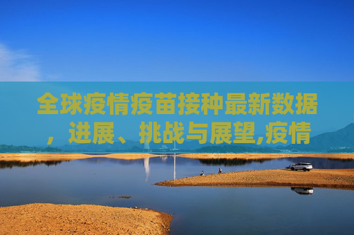 全球疫情疫苗接种最新数据，进展、挑战与展望,疫情疫苗接种最新数据消息