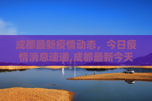 成都最新疫情动态，今日疫情消息速递,成都最新今天疫情消息