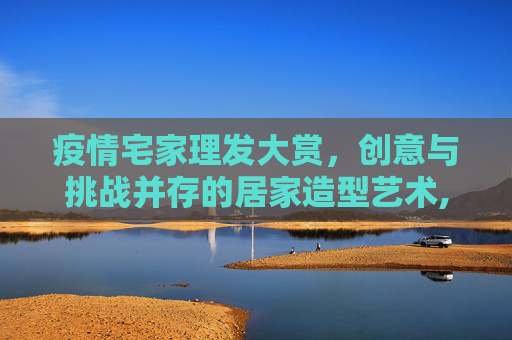 疫情宅家理发大赏，创意与挑战并存的居家造型艺术,疫情宅家理发大赏