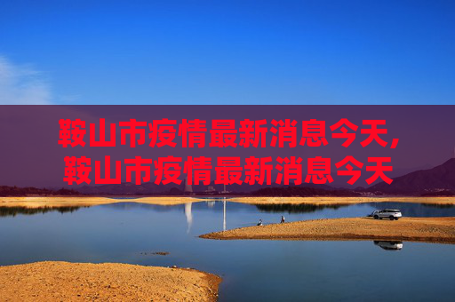 鞍山市疫情最新消息今天,鞍山市疫情最新消息今天