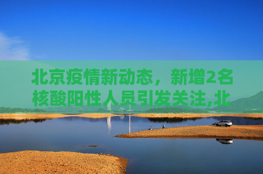 北京疫情新动态，新增2名核酸阳性人员引发关注,北京新增2名核酸阳性人员