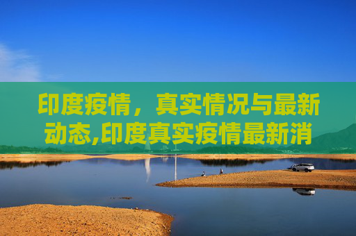 印度疫情，真实情况与最新动态,印度真实疫情最新消息