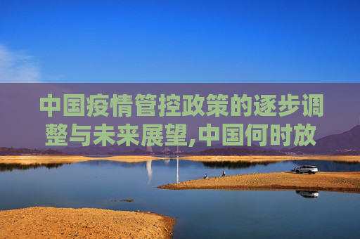 中国疫情管控政策的逐步调整与未来展望,中国何时放开疫情