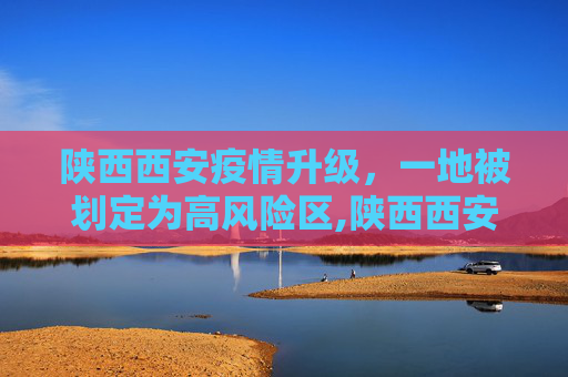 陕西西安疫情升级，一地被划定为高风险区,陕西西安一地升为高风险区