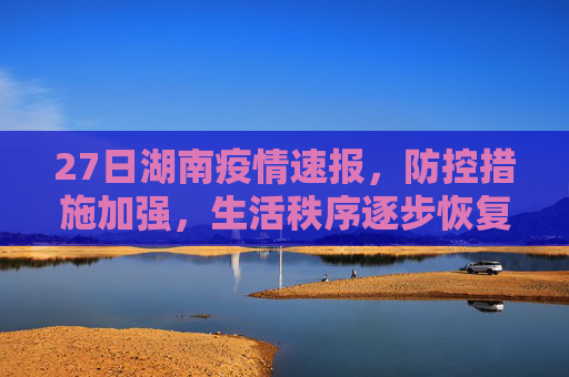27日湖南疫情速报，防控措施加强，生活秩序逐步恢复,27日湖南疫情速报