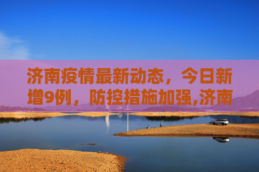 济南疫情最新动态，今日新增9例，防控措施加强,济南疫情最新消息今天又增加9人
