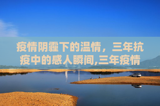 疫情阴霾下的温情，三年抗疫中的感人瞬间,三年疫情背后的温暖故事