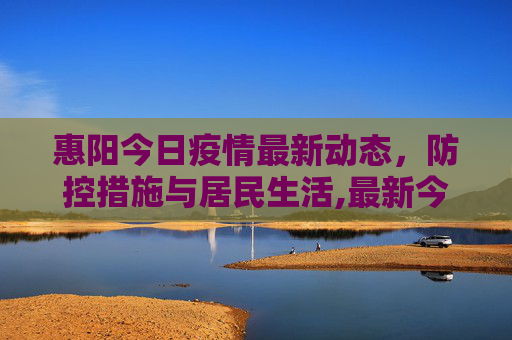 惠阳今日疫情最新动态，防控措施与居民生活,最新今天疫情惠阳