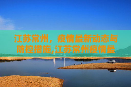 江苏常州，疫情最新动态与防控措施,江苏常州疫情最新情况