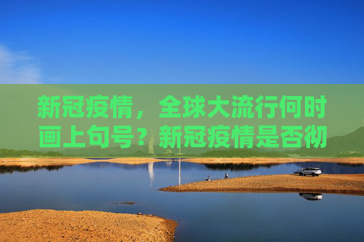 新冠疫情，全球大流行何时画上句号？新冠疫情是否彻底结束？