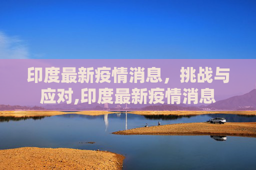 印度最新疫情消息，挑战与应对,印度最新疫情消息