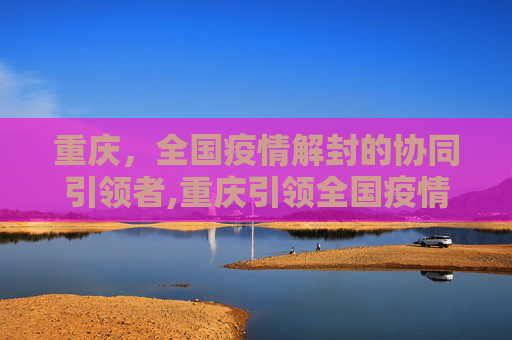 重庆，全国疫情解封的协同引领者,重庆引领全国疫情解封协同