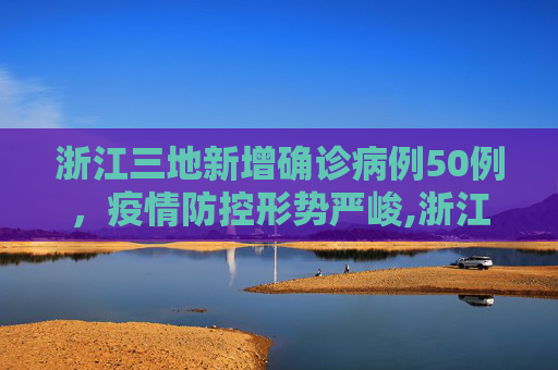 浙江三地新增确诊病例50例，疫情防控形势严峻,浙江三地报告新增确诊病例50例