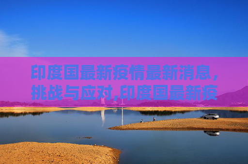 印度国最新疫情最新消息，挑战与应对,印度国最新疫情最新消息