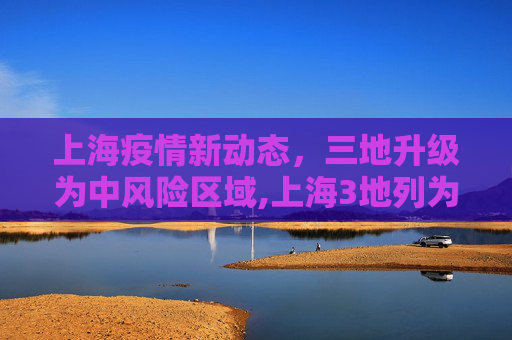 上海疫情新动态，三地升级为中风险区域,上海3地列为中风险