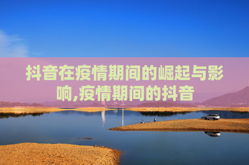 抖音在疫情期间的崛起与影响,疫情期间的抖音