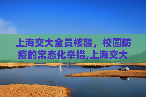 上海交大全员核酸，校园防疫的常态化举措,上海交大每天开展全员核酸