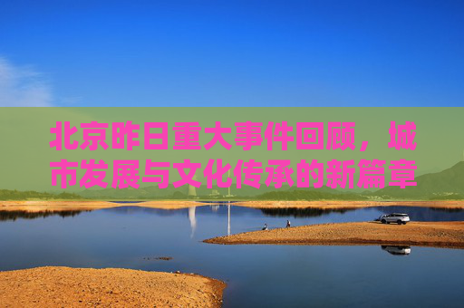 北京昨日重大事件回顾，城市发展与文化传承的新篇章,北京昨天出啥大事了