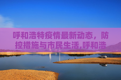 呼和浩特疫情最新动态，防控措施与市民生活,呼和浩特疫情最新