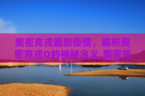 奥密克戎最新疫情，解析奥密克戎O的神秘含义,奥密克戎最新疫情:奥密克戎o是什么意思