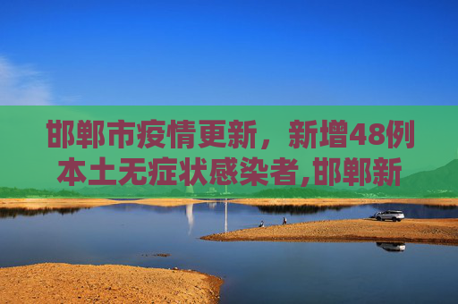 邯郸市疫情更新，新增48例本土无症状感染者,邯郸新增48例本土无症状