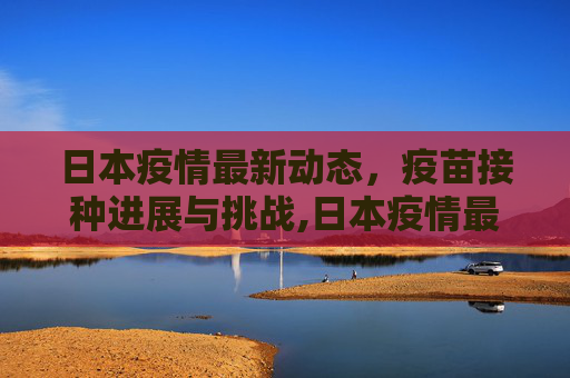 日本疫情最新动态，疫苗接种进展与挑战,日本疫情最新消息疫苗