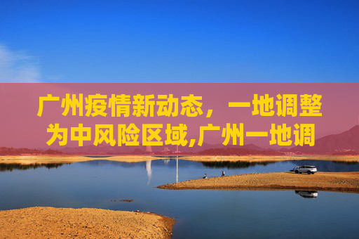 广州疫情新动态，一地调整为中风险区域,广州一地调整为中风险