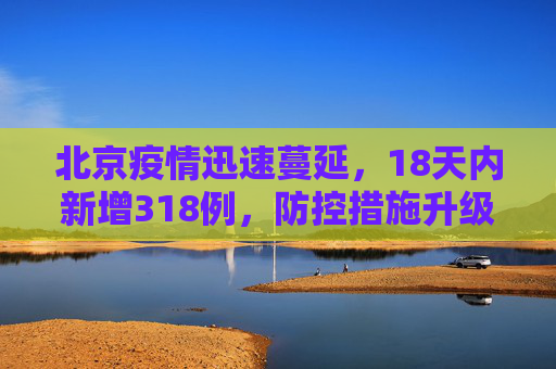 北京疫情迅速蔓延，18天内新增318例，防控措施升级,北京18天内新增318例