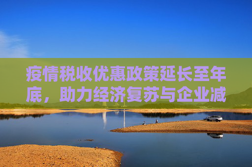疫情税收优惠政策延长至年底，助力经济复苏与企业减负,疫情税收优惠政策延长至年底