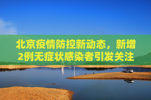 北京疫情防控新动态，新增2例无症状感染者引发关注,北京新增2例无症状感染者
