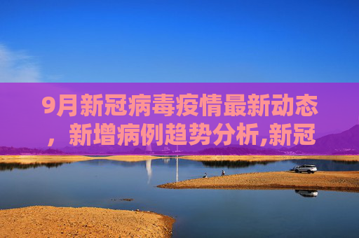 9月新冠病毒疫情最新动态，新增病例趋势分析,新冠病毒疫情9月最新:9月新增病例